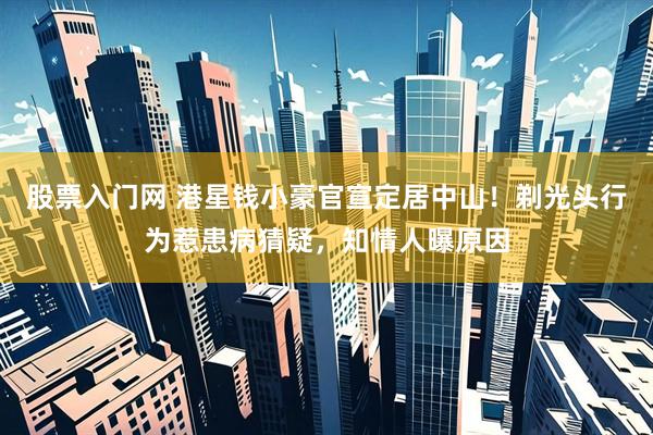 股票入门网 港星钱小豪官宣定居中山！剃光头行为惹患病猜疑，知情人曝原因