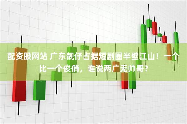 配资股网站 广东靓仔占据短剧圈半壁江山！一个比一个俊俏，谁说两广无帅哥？