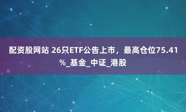 配资股网站 26只ETF公告上市，最高仓位75.41%_基金_中证_港股