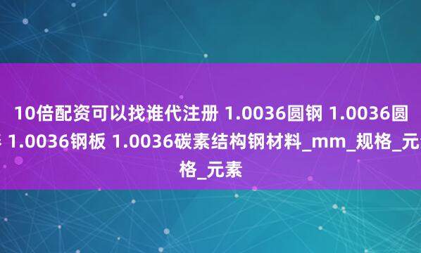 10倍配资可以找谁代注册 1.0036圆钢 1.0036圆棒 1.0036钢板 1.0036碳素结构钢材料_mm_规格_元素