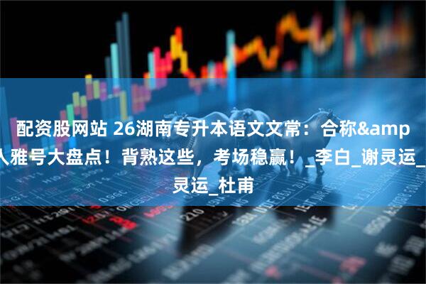 配资股网站 26湖南专升本语文文常：合称&诗人雅号大盘点！背熟这些，考场稳赢！_李白_谢灵运_杜甫