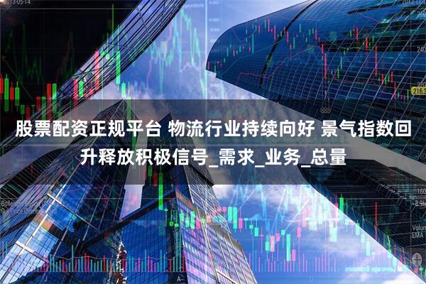 股票配资正规平台 物流行业持续向好 景气指数回升释放积极信号_需求_业务_总量