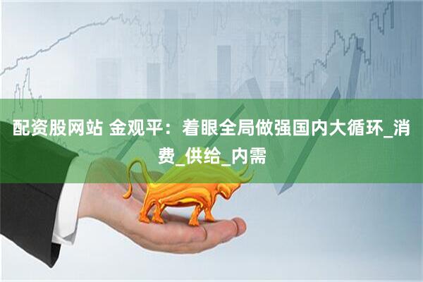 配资股网站 金观平：着眼全局做强国内大循环_消费_供给_内需