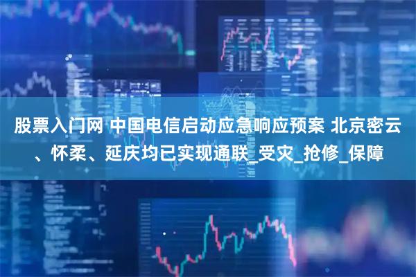 股票入门网 中国电信启动应急响应预案 北京密云、怀柔、延庆均已实现通联_受灾_抢修_保障