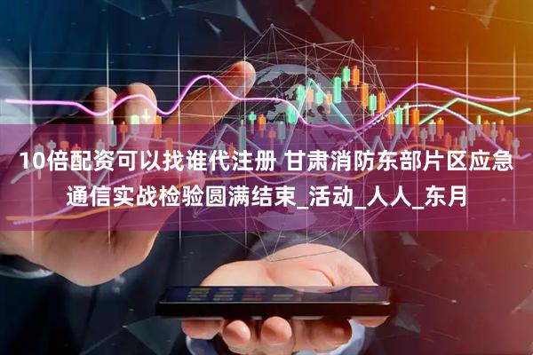 10倍配资可以找谁代注册 甘肃消防东部片区应急通信实战检验圆满结束_活动_人人_东月
