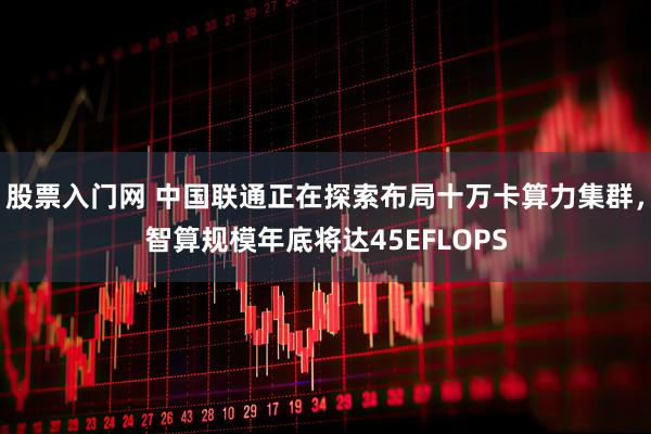 股票入门网 中国联通正在探索布局十万卡算力集群，智算规模年底将达45EFLOPS