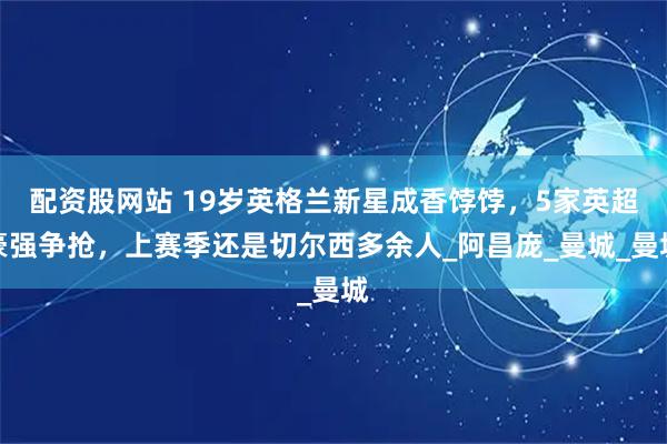 配资股网站 19岁英格兰新星成香饽饽，5家英超豪强争抢，上赛季还是切尔西多余人_阿昌庞_曼城_曼城