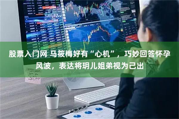 股票入门网 马筱梅好有“心机”，巧妙回答怀孕风波，表达将玥儿姐弟视为己出