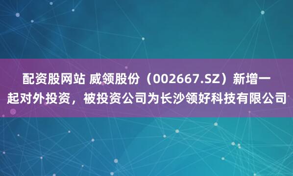 配资股网站 威领股份（002667.SZ）新增一起对外投资，被投资公司为长沙领好科技有限公司