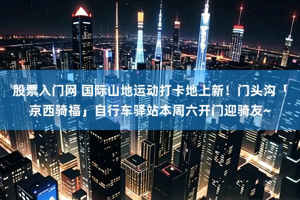 股票入门网 国际山地运动打卡地上新！门头沟「京西骑福」自行车驿站本周六开门迎骑友~