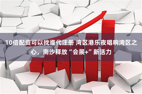 10倍配资可以找谁代注册 湾区港乐夜唱响湾区之心，南沙释放“会展+”新活力
