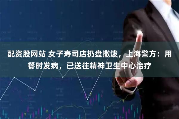 配资股网站 女子寿司店扔盘撒泼，上海警方：用餐时发病，已送往精神卫生中心治疗