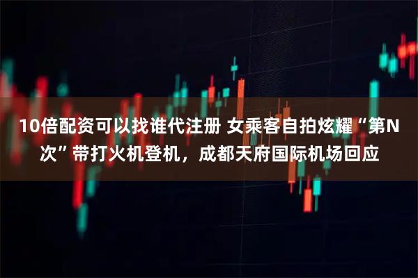 10倍配资可以找谁代注册 女乘客自拍炫耀“第N次”带打火机登机，成都天府国际机场回应