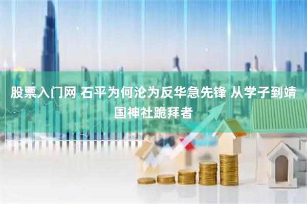 股票入门网 石平为何沦为反华急先锋 从学子到靖国神社跪拜者