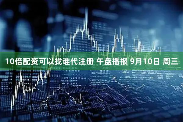10倍配资可以找谁代注册 午盘播报 9月10日 周三