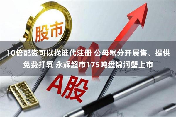 10倍配资可以找谁代注册 公母蟹分开展售、提供免费打氧 永辉超市175吨盘锦河蟹上市
