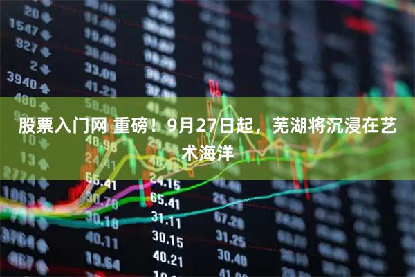 股票入门网 重磅！9月27日起，芜湖将沉浸在艺术海洋