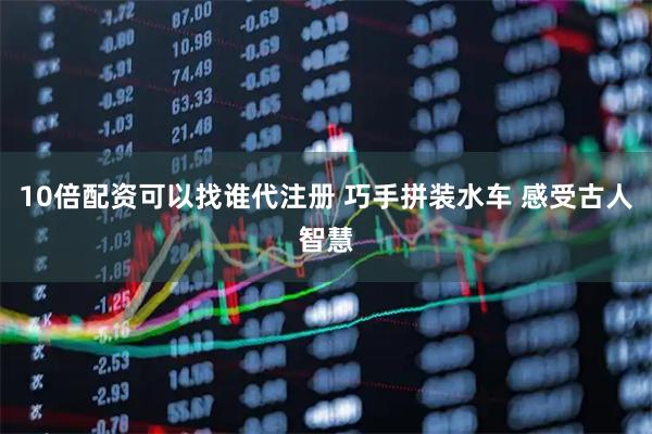 10倍配资可以找谁代注册 巧手拼装水车 感受古人智慧