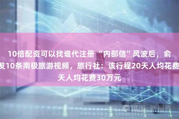 10倍配资可以找谁代注册 “内部信”风波后，俞敏洪连发10条南极旅游视频，旅行社：该行程20天人均花费30万元