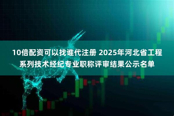 10倍配资可以找谁代注册 2025年河北省工程系列技术经纪专业职称评审结果公示名单