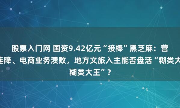 股票入门网 国资9.42亿元“接棒”黑芝麻:营收三连降、电商业务溃败,地方文旅入主能否盘活“糊类大王”?