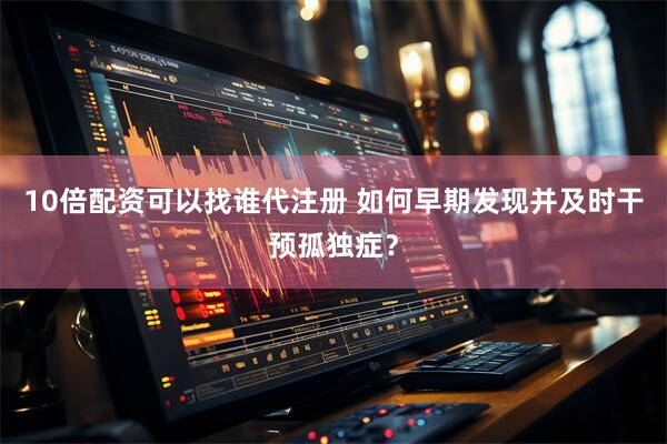 10倍配资可以找谁代注册 如何早期发现并及时干预孤独症？