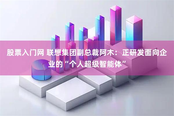 股票入门网 联想集团副总裁阿木：正研发面向企业的“个人超级智能体”
