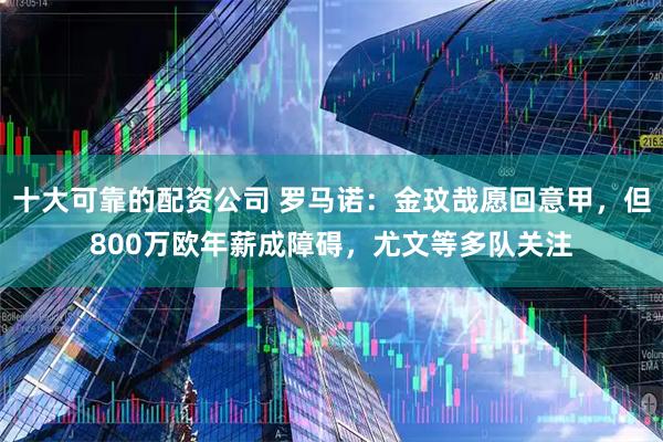 十大可靠的配资公司 罗马诺：金玟哉愿回意甲，但800万欧年薪成障碍，尤文等多队关注