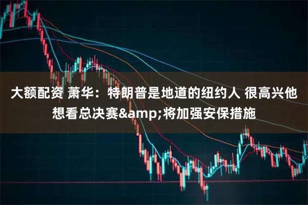 大额配资 萧华：特朗普是地道的纽约人 很高兴他想看总决赛&将加强安保措施